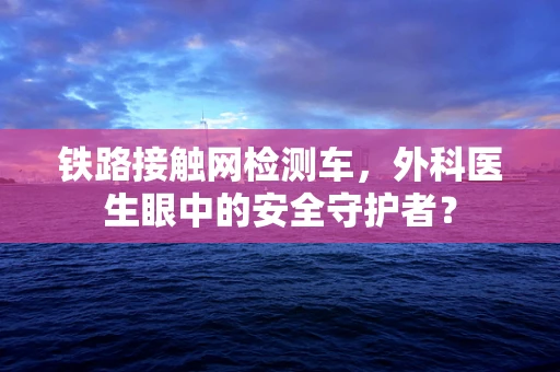 铁路接触网检测车，外科医生眼中的安全守护者？