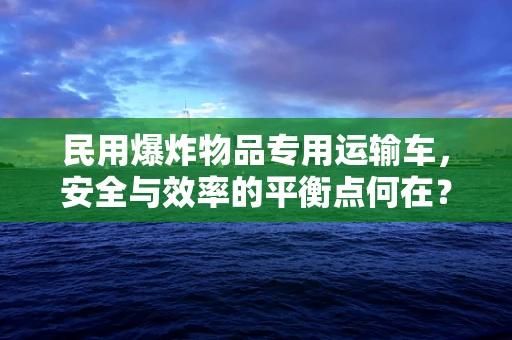 民用爆炸物品专用运输车，安全与效率的平衡点何在？