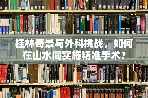 桂林奇景与外科挑战，如何在山水间实施精准手术？