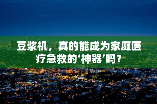 豆浆机，真的能成为家庭医疗急救的‘神器’吗？