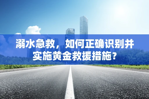 溺水急救，如何正确识别并实施黄金救援措施？