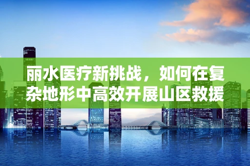 丽水医疗新挑战，如何在复杂地形中高效开展山区救援手术？