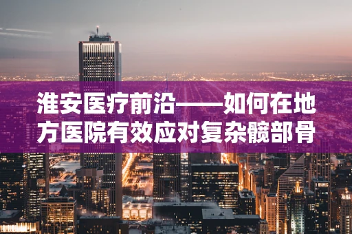 淮安医疗前沿——如何在地方医院有效应对复杂髋部骨折？