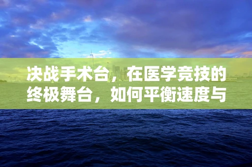 决战手术台，在医学竞技的终极舞台，如何平衡速度与精准？