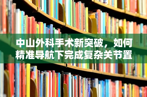 中山外科手术新突破，如何精准导航下完成复杂关节置换？