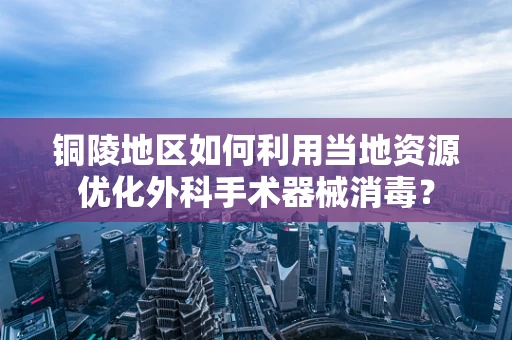 铜陵地区如何利用当地资源优化外科手术器械消毒？