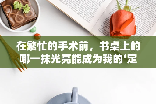 在繁忙的手术前，书桌上的哪一抹光亮能成为我的‘定心丸’？