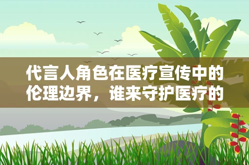 代言人角色在医疗宣传中的伦理边界，谁来守护医疗的纯净？