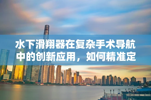 水下滑翔器在复杂手术导航中的创新应用，如何精准定位，提升手术效率？