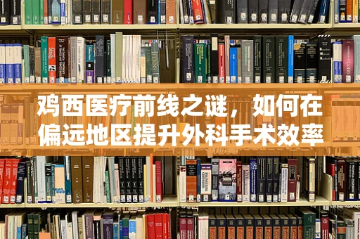 鸡西医疗前线之谜，如何在偏远地区提升外科手术效率？