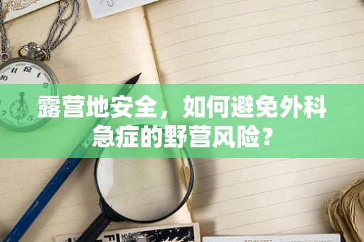 露营地安全，如何避免外科急症的野营风险？