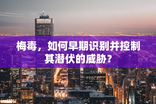 梅毒，如何早期识别并控制其潜伏的威胁？