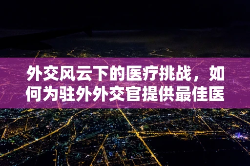 外交风云下的医疗挑战，如何为驻外外交官提供最佳医疗保障？