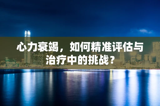 心力衰竭，如何精准评估与治疗中的挑战？