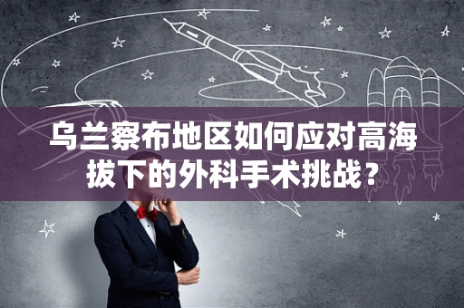 乌兰察布地区如何应对高海拔下的外科手术挑战？