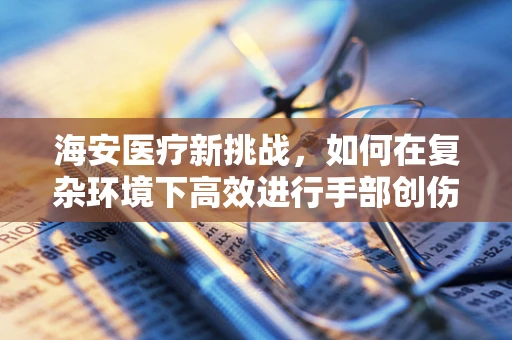 海安医疗新挑战，如何在复杂环境下高效进行手部创伤救治？