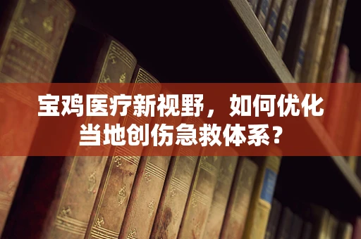 宝鸡医疗新视野，如何优化当地创伤急救体系？