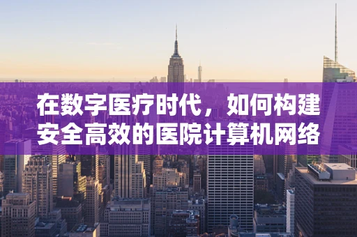 在数字医疗时代，如何构建安全高效的医院计算机网络？