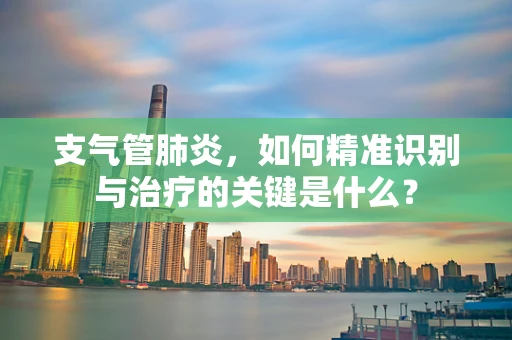 支气管肺炎，如何精准识别与治疗的关键是什么？