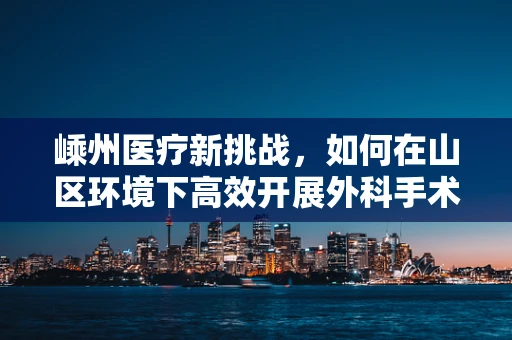 嵊州医疗新挑战，如何在山区环境下高效开展外科手术？