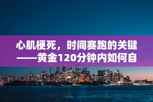 心肌梗死，时间赛跑的关键——黄金120分钟内如何自救与急救？