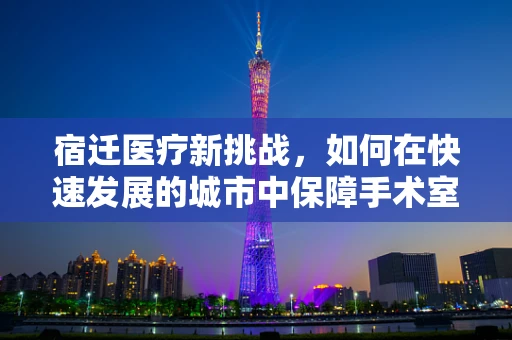 宿迁医疗新挑战，如何在快速发展的城市中保障手术室外的安全？