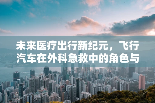 未来医疗出行新纪元，飞行汽车在外科急救中的角色与挑战