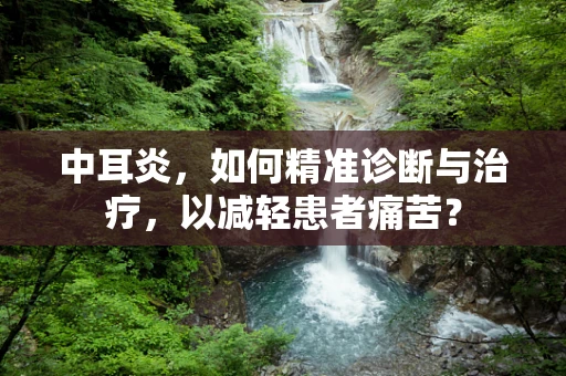 中耳炎，如何精准诊断与治疗，以减轻患者痛苦？