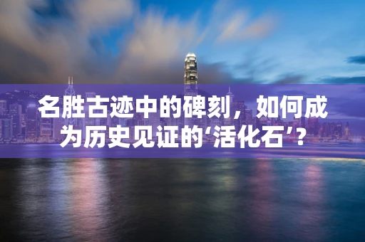 名胜古迹中的碑刻，如何成为历史见证的‘活化石’？