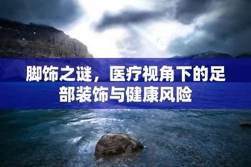 脚饰之谜，医疗视角下的足部装饰与健康风险