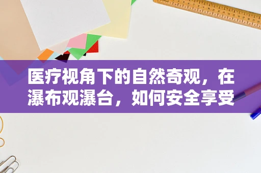 医疗视角下的自然奇观，在瀑布观瀑台，如何安全享受自然治愈力？