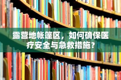 露营地帐篷区，如何确保医疗安全与急救措施？