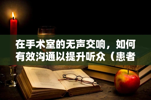 在手术室的无声交响，如何有效沟通以提升听众（患者）的手术体验？