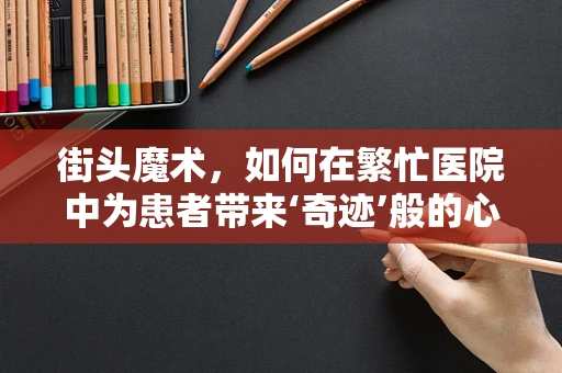 街头魔术，如何在繁忙医院中为患者带来‘奇迹’般的心理慰藉？