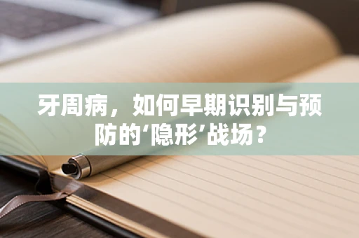 牙周病，如何早期识别与预防的‘隐形’战场？