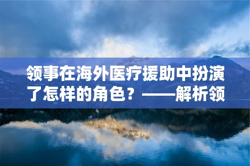 领事在海外医疗援助中扮演了怎样的角色？——解析领事在外科医疗援助中的关键作用