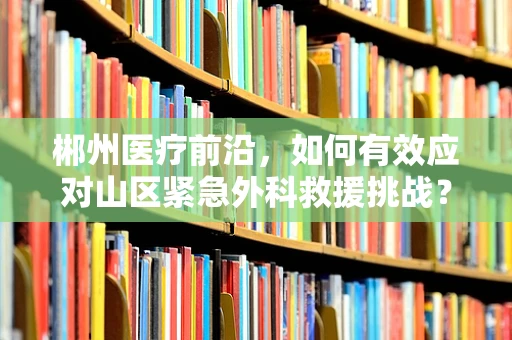 郴州医疗前沿，如何有效应对山区紧急外科救援挑战？