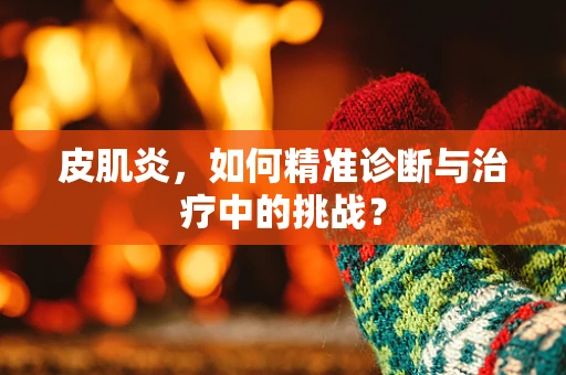 皮肌炎，如何精准诊断与治疗中的挑战？