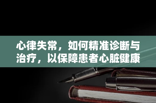 心律失常，如何精准诊断与治疗，以保障患者心脏健康？