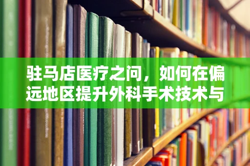 驻马店医疗之问，如何在偏远地区提升外科手术技术与设备更新？