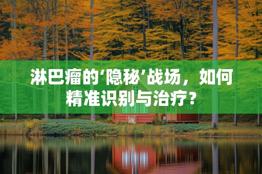 淋巴瘤的‘隐秘’战场，如何精准识别与治疗？