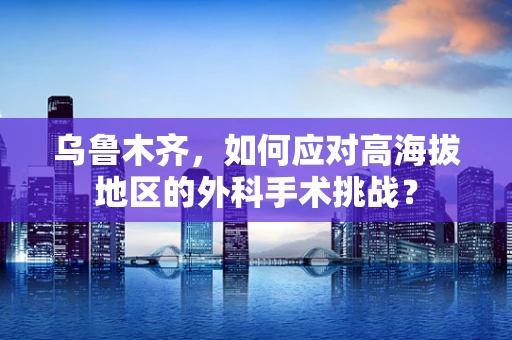 乌鲁木齐，如何应对高海拔地区的外科手术挑战？