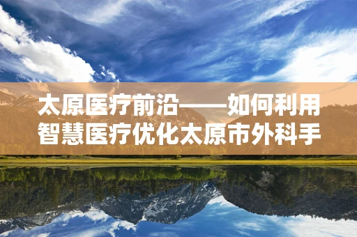 太原医疗前沿——如何利用智慧医疗优化太原市外科手术资源分配？