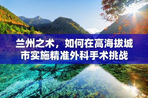 兰州之术，如何在高海拔城市实施精准外科手术挑战