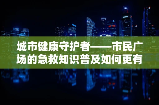 城市健康守护者——市民广场的急救知识普及如何更有效？