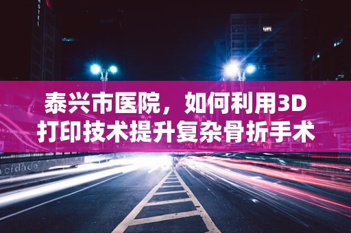 泰兴市医院，如何利用3D打印技术提升复杂骨折手术精准度？