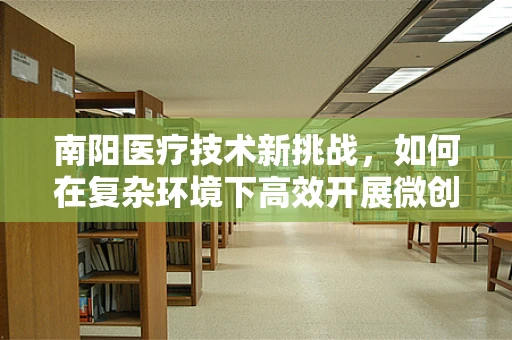 南阳医疗技术新挑战，如何在复杂环境下高效开展微创手术？