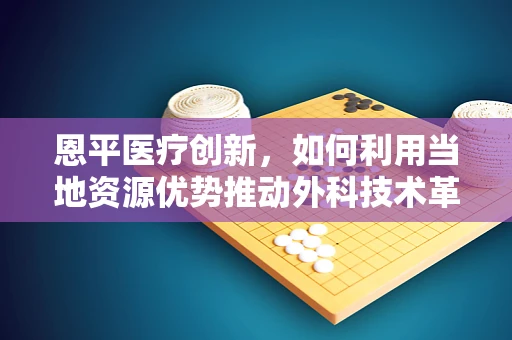 恩平医疗创新，如何利用当地资源优势推动外科技术革新？