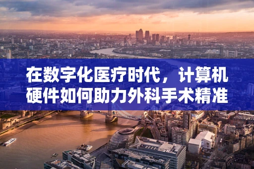 在数字化医疗时代，计算机硬件如何助力外科手术精准化？