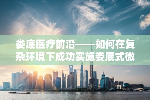 娄底医疗前沿——如何在复杂环境下成功实施娄底式微创手术？